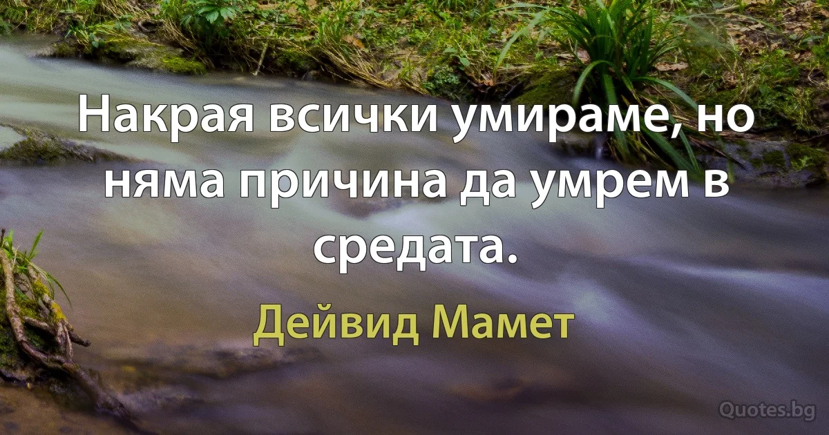 Накрая всички умираме, но няма причина да умрем в средата. (Дейвид Мамет)