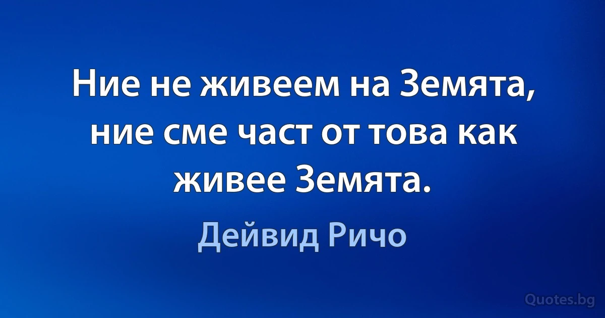 Ние не живеем на Земята, ние сме част от това как живее Земята. (Дейвид Ричо)