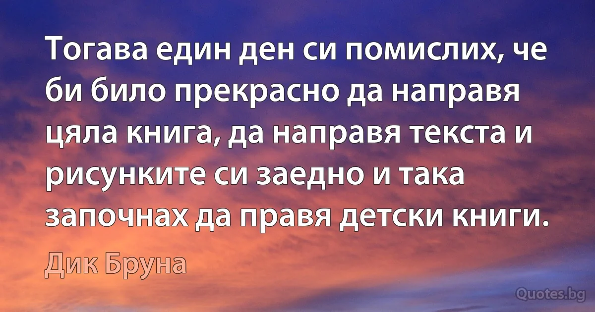 Тогава един ден си помислих, че би било прекрасно да направя цяла книга, да направя текста и рисунките си заедно и така започнах да правя детски книги. (Дик Бруна)