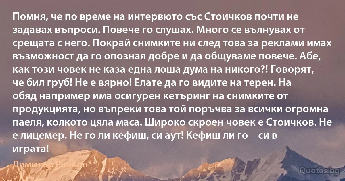 Помня, че по време на интервюто със Стоичков почти не задавах въпроси. Повече го слушах. Много се вълнувах от срещата с него. Покрай снимките ни след това за реклами имах възможност да го опозная добре и да общуваме повече. Абе, как този човек не каза една лоша дума на никого?! Говорят, че бил груб! Не е вярно! Елате да го видите на терен. На обяд например има осигурен кетъринг на снимките от продукцията, но въпреки това той поръчва за всички огромна паеля, колкото цяла маса. Широко скроен човек е Стоичков. Не е лицемер. Не го ли кефиш, си аут! Кефиш ли го – си в играта! (Димитър Рачков)