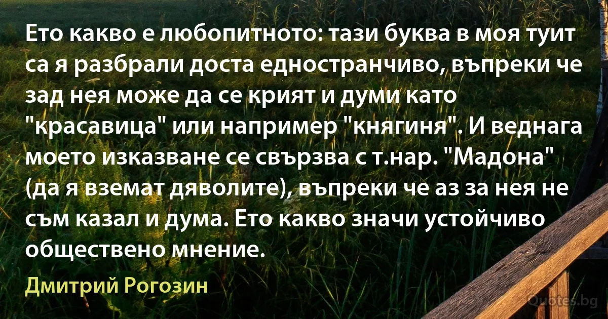 Ето какво е любопитното: тази буква в моя туит са я разбрали доста едностранчиво, въпреки че зад нея може да се крият и думи като "красавица" или например "княгиня". И веднага моето изказване се свързва с т.нар. "Мадона" (да я вземат дяволите), въпреки че аз за нея не съм казал и дума. Ето какво значи устойчиво обществено мнение. (Дмитрий Рогозин)