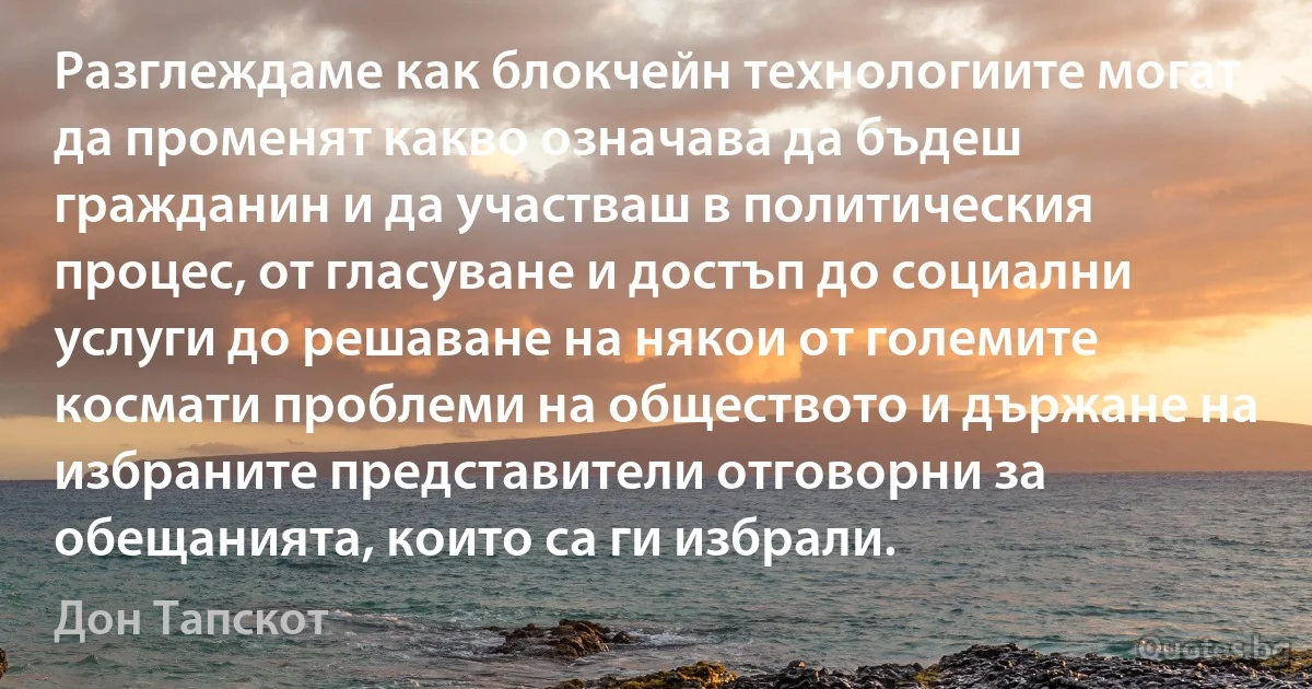 Разглеждаме как блокчейн технологиите могат да променят какво означава да бъдеш гражданин и да участваш в политическия процес, от гласуване и достъп до социални услуги до решаване на някои от големите космати проблеми на обществото и държане на избраните представители отговорни за обещанията, които са ги избрали. (Дон Тапскот)