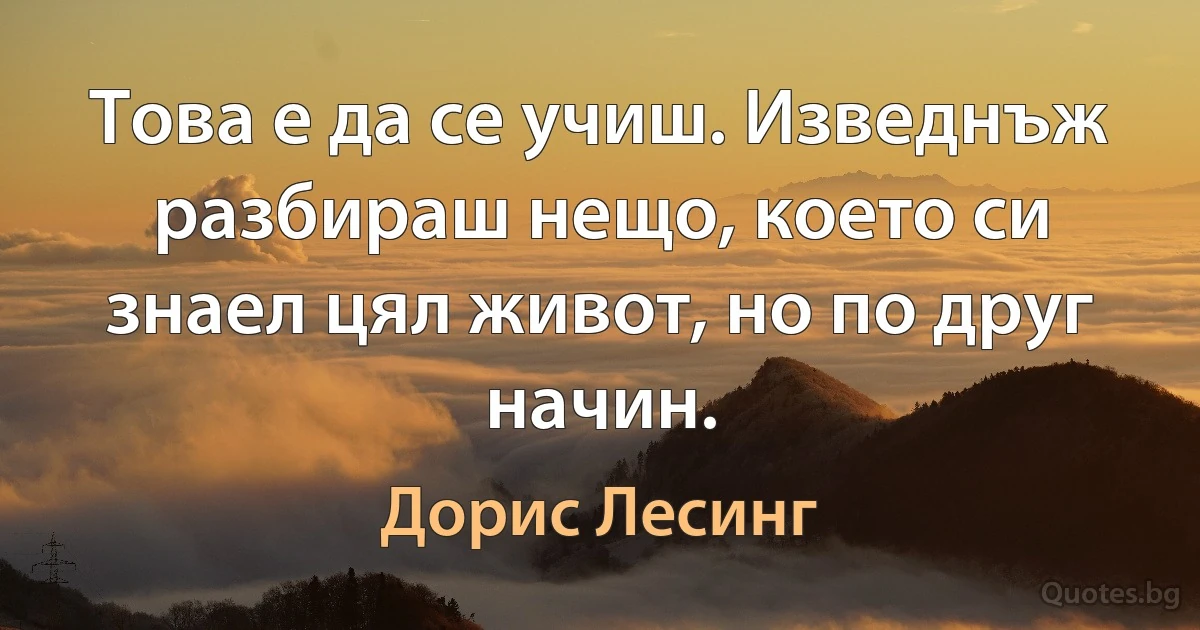 Това е да се учиш. Изведнъж разбираш нещо, което си знаел цял живот, но по друг начин. (Дорис Лесинг)