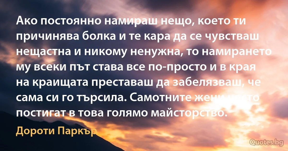 Ако постоянно намираш нещо, което ти причинява болка и те кара да се чувстваш нещастна и никому ненужна, то намирането му всеки път става все по-просто и в края на краищата преставаш да забелязваш, че сама си го търсила. Самотните жени често постигат в това голямо майсторство. (Дороти Паркър)