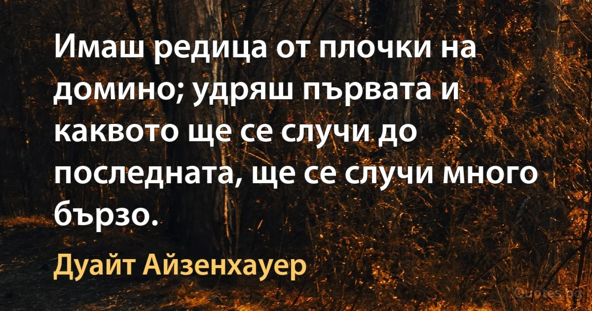 Имаш редица от плочки на домино; удряш първата и каквото ще се случи до последната, ще се случи много бързо. (Дуайт Айзенхауер)