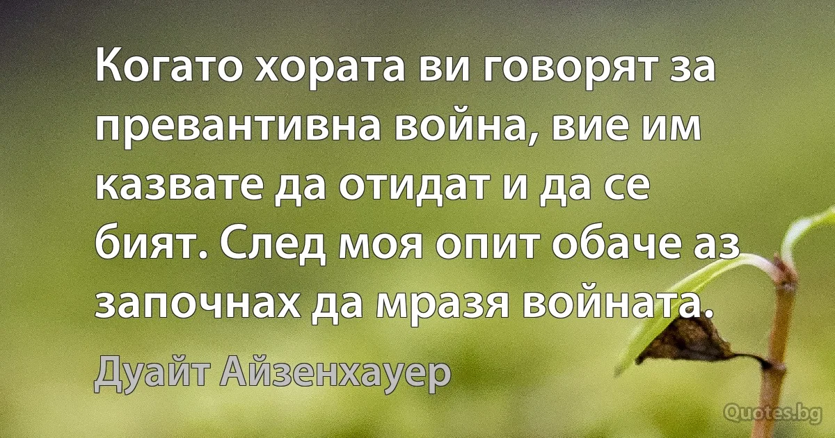 Когато хората ви говорят за превантивна война, вие им казвате да отидат и да се бият. След моя опит обаче аз започнах да мразя войната. (Дуайт Айзенхауер)