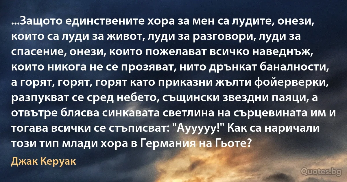 ...Защото единствените хора за мен са лудите, онези, които са луди за живот, луди за разговори, луди за спасение, онези, които пожелават всичко наведнъж, които никога не се прозяват, нито дрънкат баналности, а горят, горят, горят като приказни жълти фойерверки, разпукват се сред небето, същински звездни паяци, а отвътре блясва синкавата светлина на сърцевината им и тогава всички се стъписват: "Аууууу!" Как са наричали този тип млади хора в Германия на Гьоте? (Джак Керуак)