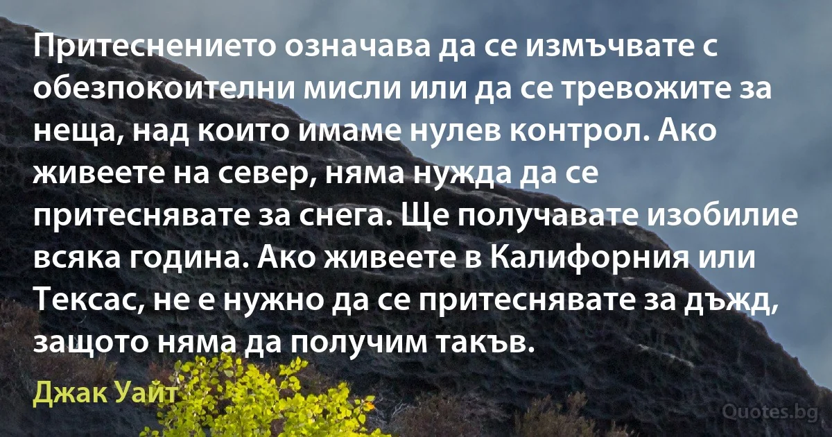 Притеснението означава да се измъчвате с обезпокоителни мисли или да се тревожите за неща, над които имаме нулев контрол. Ако живеете на север, няма нужда да се притеснявате за снега. Ще получавате изобилие всяка година. Ако живеете в Калифорния или Тексас, не е нужно да се притеснявате за дъжд, защото няма да получим такъв. (Джак Уайт)