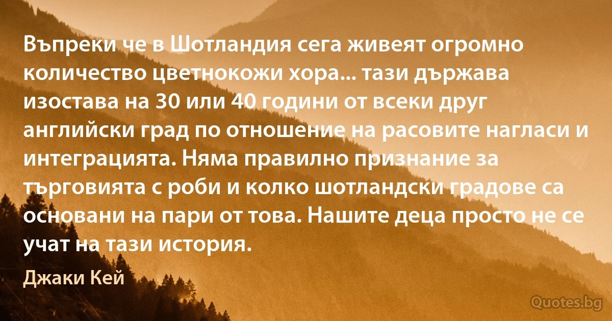 Въпреки че в Шотландия сега живеят огромно количество цветнокожи хора... тази държава изостава на 30 или 40 години от всеки друг английски град по отношение на расовите нагласи и интеграцията. Няма правилно признание за търговията с роби и колко шотландски градове са основани на пари от това. Нашите деца просто не се учат на тази история. (Джаки Кей)