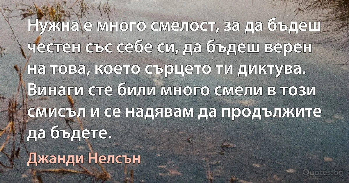 Нужна е много смелост, за да бъдеш честен със себе си, да бъдеш верен на това, което сърцето ти диктува. Винаги сте били много смели в този смисъл и се надявам да продължите да бъдете. (Джанди Нелсън)