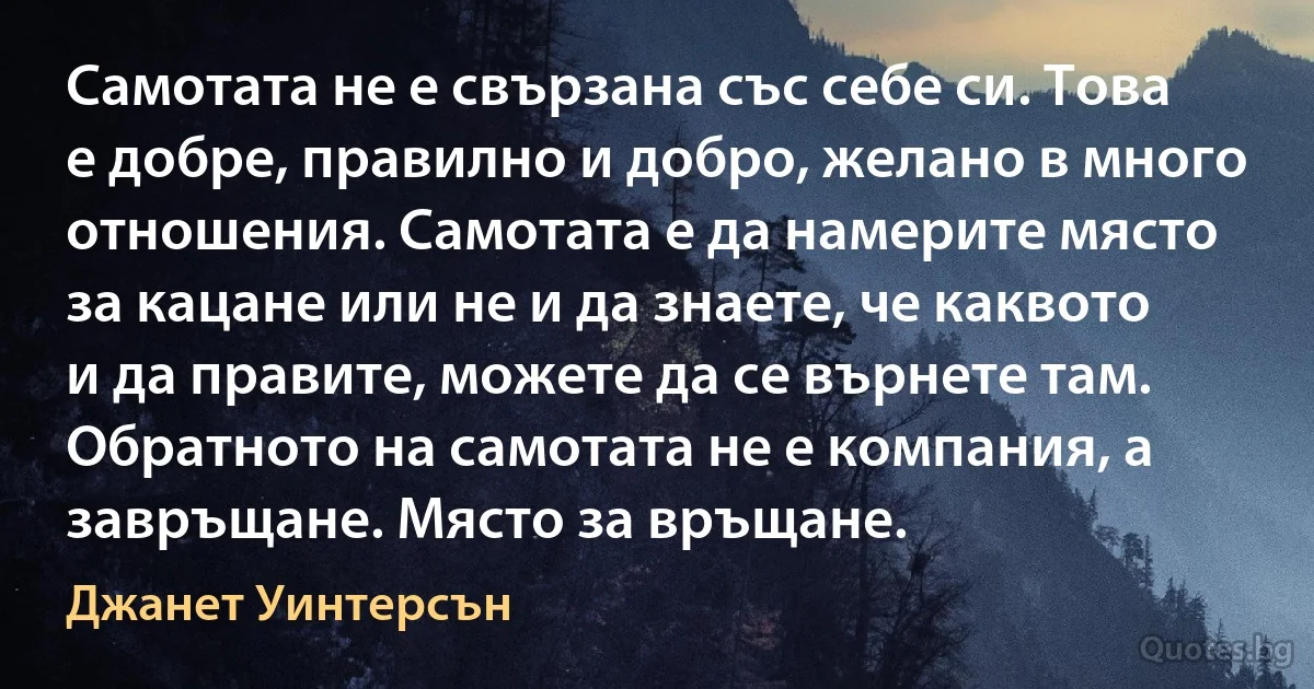 Самотата не е свързана със себе си. Това е добре, правилно и добро, желано в много отношения. Самотата е да намерите място за кацане или не и да знаете, че каквото и да правите, можете да се върнете там. Обратното на самотата не е компания, а завръщане. Място за връщане. (Джанет Уинтерсън)