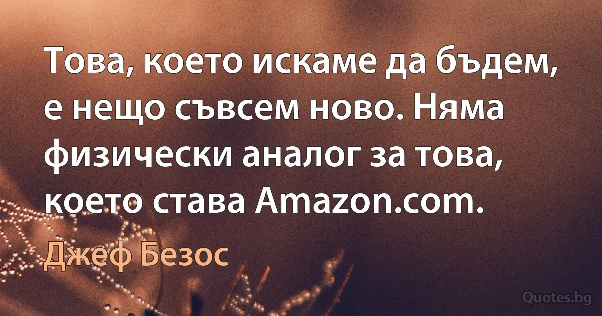 Това, което искаме да бъдем, е нещо съвсем ново. Няма физически аналог за това, което става Amazon.com. (Джеф Безос)