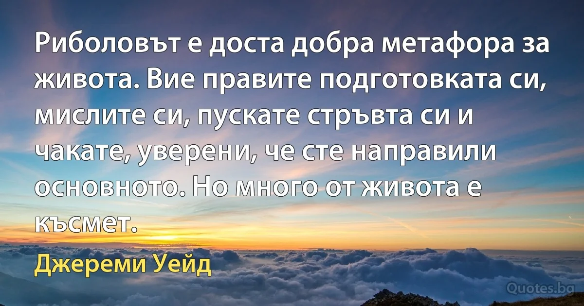 Риболовът е доста добра метафора за живота. Вие правите подготовката си, мислите си, пускате стръвта си и чакате, уверени, че сте направили основното. Но много от живота е късмет. (Джереми Уейд)