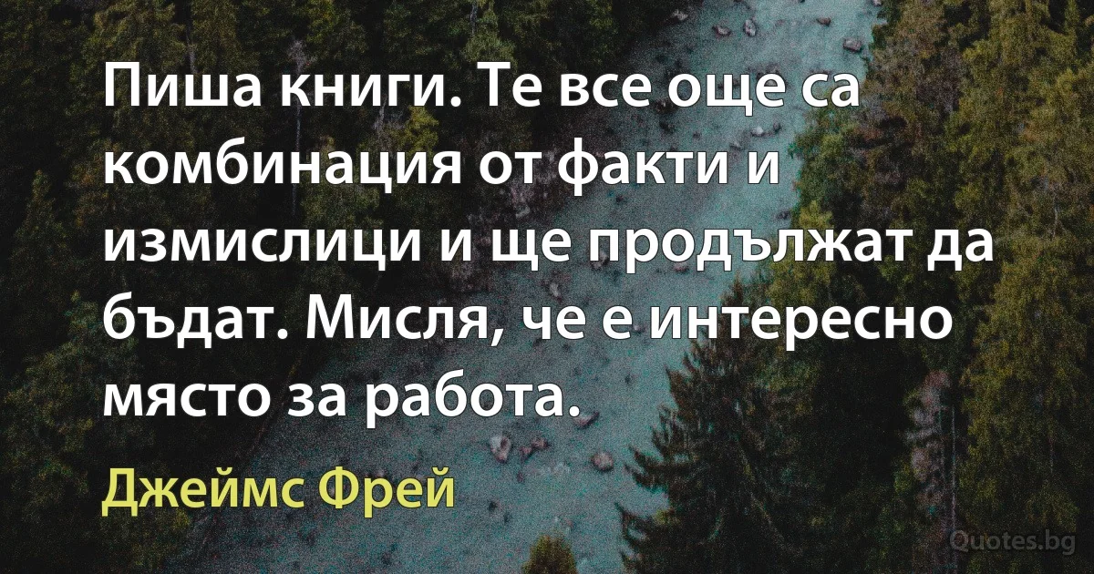 Пиша книги. Те все още са комбинация от факти и измислици и ще продължат да бъдат. Мисля, че е интересно място за работа. (Джеймс Фрей)