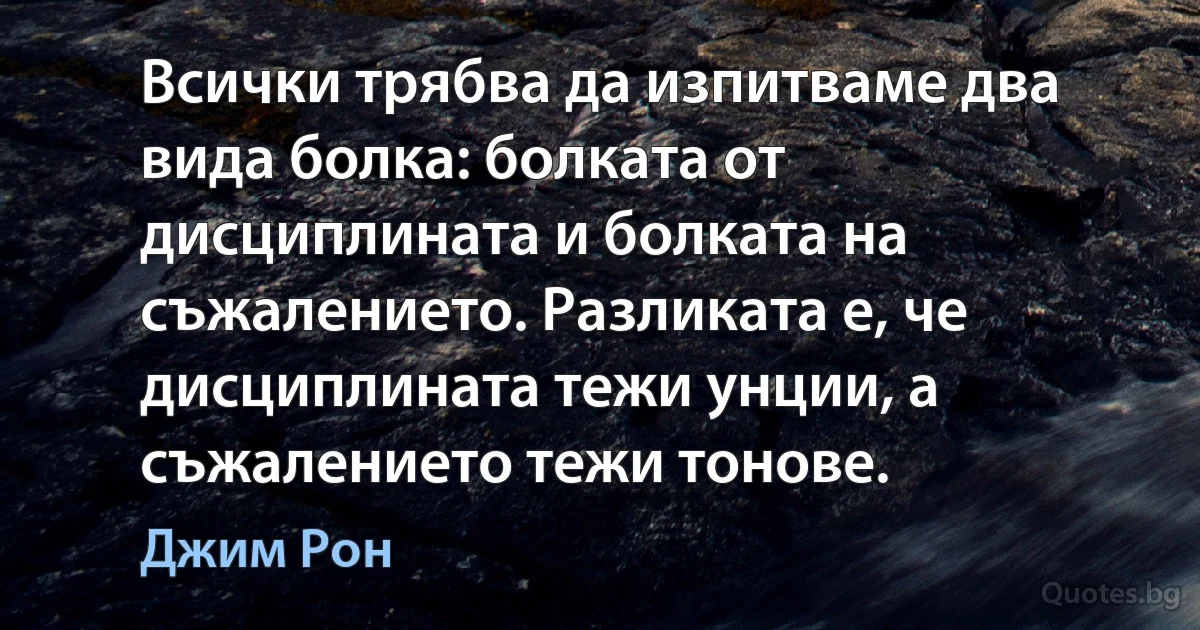 Всички трябва да изпитваме два вида болка: болката от дисциплината и болката на съжалението. Разликата е, че дисциплината тежи унции, а съжалението тежи тонове. (Джим Рон)