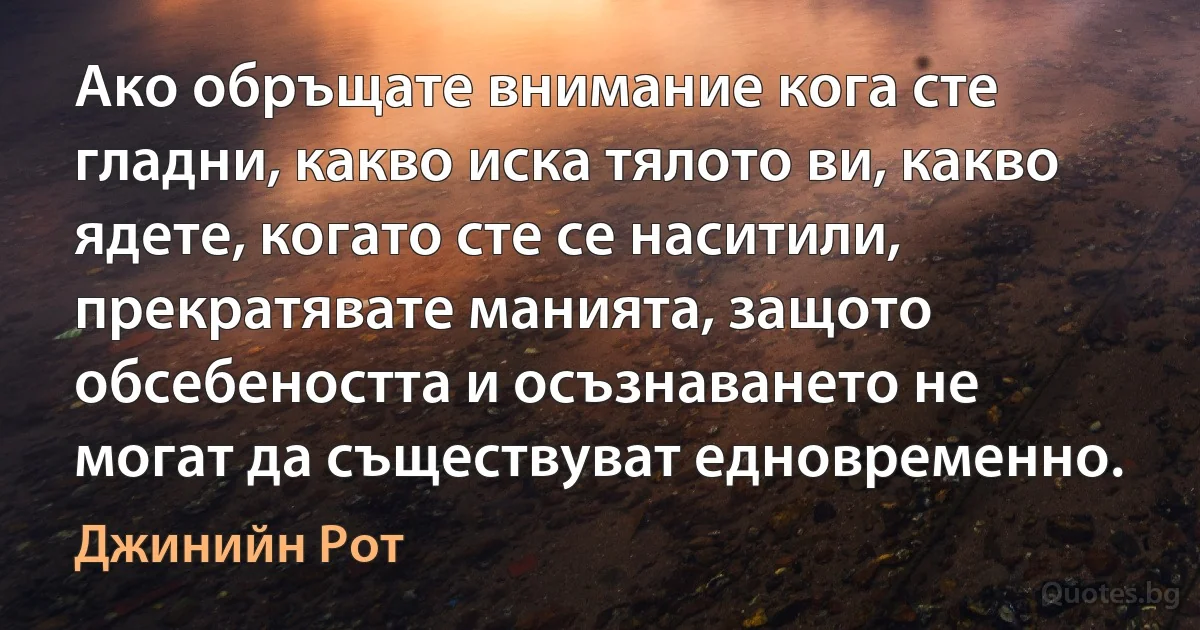 Ако обръщате внимание кога сте гладни, какво иска тялото ви, какво ядете, когато сте се наситили, прекратявате манията, защото обсебеността и осъзнаването не могат да съществуват едновременно. (Джинийн Рот)