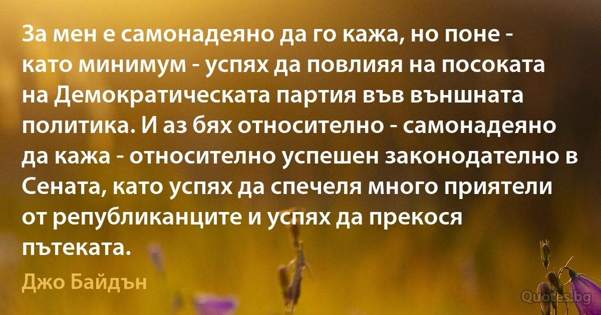 За мен е самонадеяно да го кажа, но поне - като минимум - успях да повлияя на посоката на Демократическата партия във външната политика. И аз бях относително - самонадеяно да кажа - относително успешен законодателно в Сената, като успях да спечеля много приятели от републиканците и успях да прекося пътеката. (Джо Байдън)