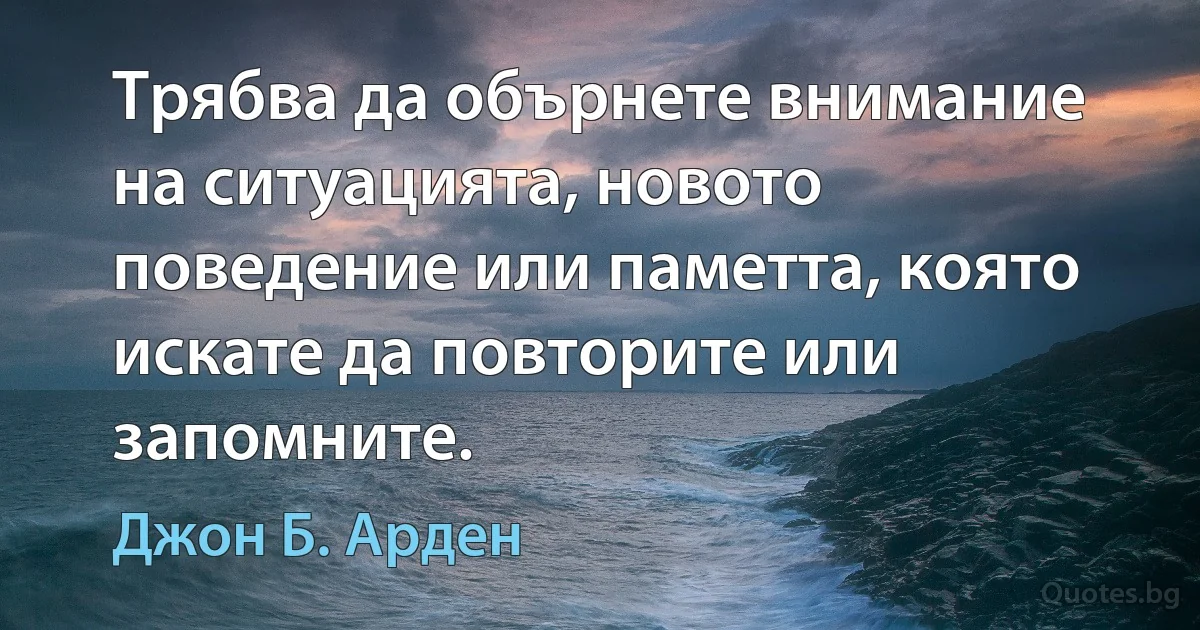 Трябва да обърнете внимание на ситуацията, новото поведение или паметта, която искате да повторите или запомните. (Джон Б. Арден)