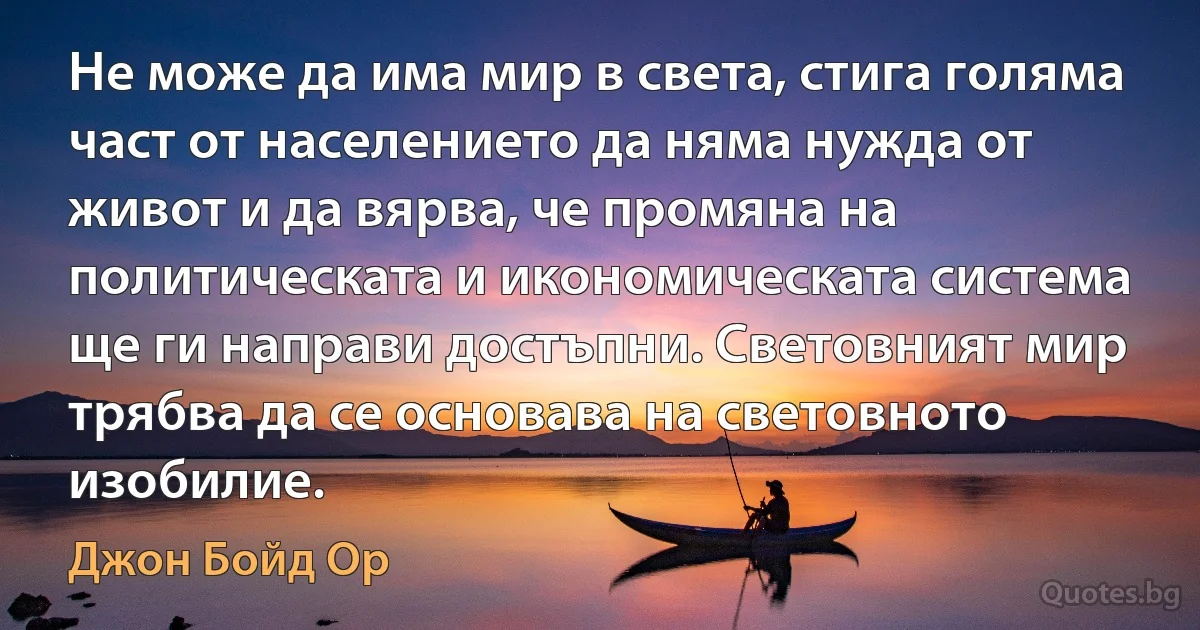 Не може да има мир в света, стига голяма част от населението да няма нужда от живот и да вярва, че промяна на политическата и икономическата система ще ги направи достъпни. Световният мир трябва да се основава на световното изобилие. (Джон Бойд Ор)