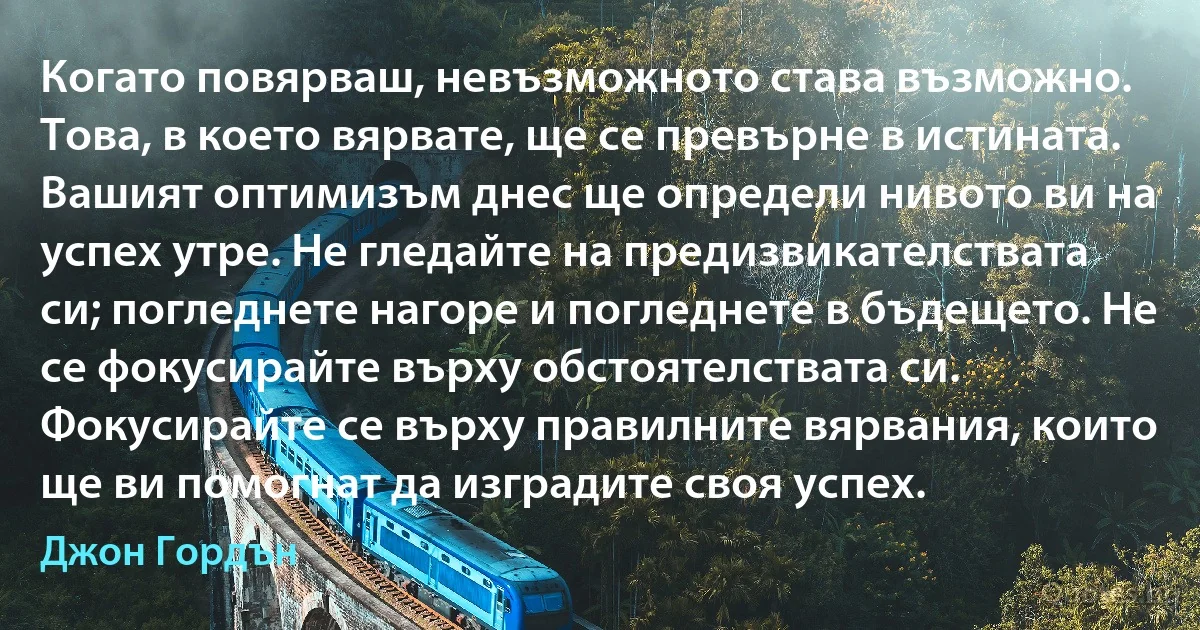 Когато повярваш, невъзможното става възможно. Това, в което вярвате, ще се превърне в истината. Вашият оптимизъм днес ще определи нивото ви на успех утре. Не гледайте на предизвикателствата си; погледнете нагоре и погледнете в бъдещето. Не се фокусирайте върху обстоятелствата си. Фокусирайте се върху правилните вярвания, които ще ви помогнат да изградите своя успех. (Джон Гордън)