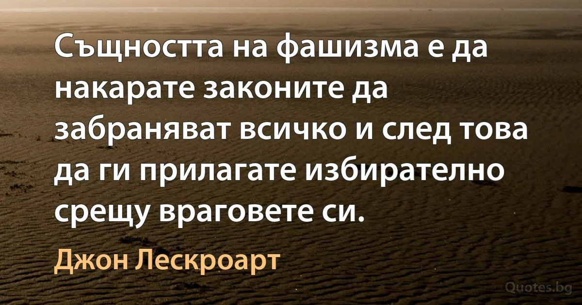 Същността на фашизма е да накарате законите да забраняват всичко и след това да ги прилагате избирателно срещу враговете си. (Джон Лескроарт)