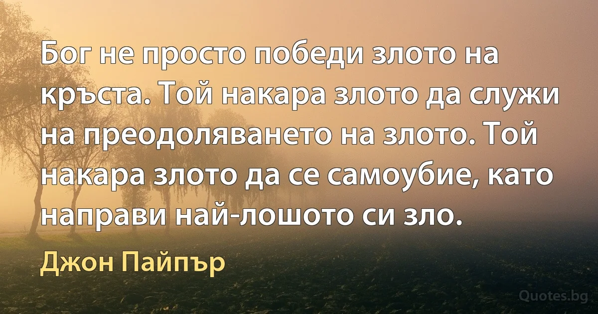 Бог не просто победи злото на кръста. Той накара злото да служи на преодоляването на злото. Той накара злото да се самоубие, като направи най-лошото си зло. (Джон Пайпър)