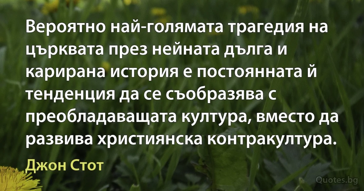 Вероятно най-голямата трагедия на църквата през нейната дълга и карирана история е постоянната й тенденция да се съобразява с преобладаващата култура, вместо да развива християнска контракултура. (Джон Стот)