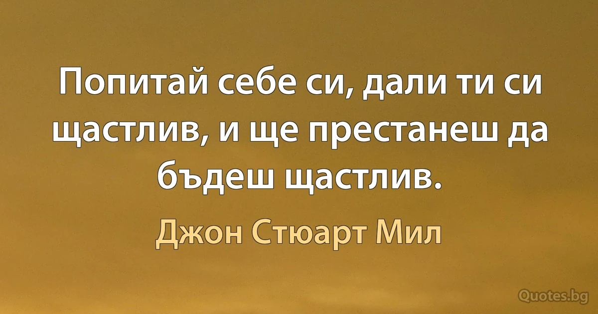 Попитай себе си, дали ти си щастлив, и ще престанеш да бъдеш щастлив. (Джон Стюарт Мил)