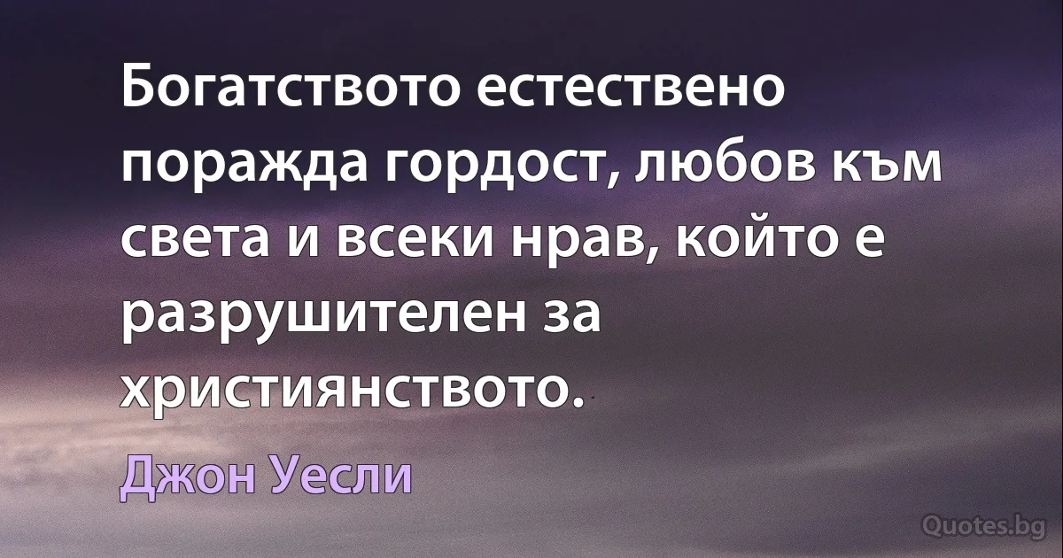 Богатството естествено поражда гордост, любов към света и всеки нрав, който е разрушителен за християнството. (Джон Уесли)