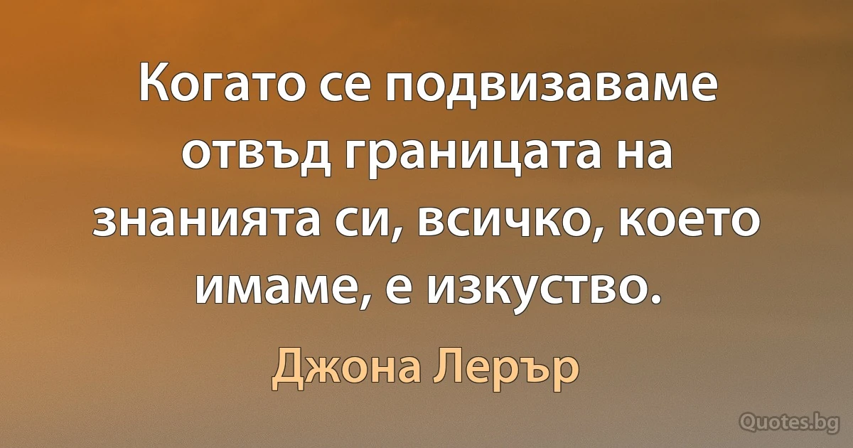 Когато се подвизаваме отвъд границата на знанията си, всичко, което имаме, е изкуство. (Джона Лерър)