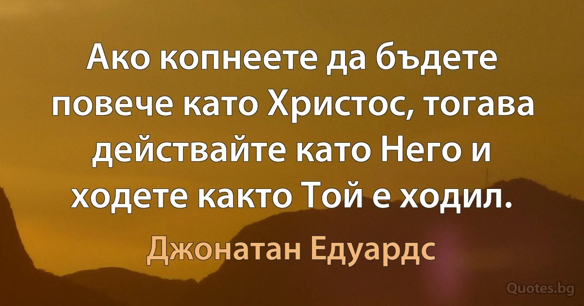 Ако копнеете да бъдете повече като Христос, тогава действайте като Него и ходете както Той е ходил. (Джонатан Едуардс)