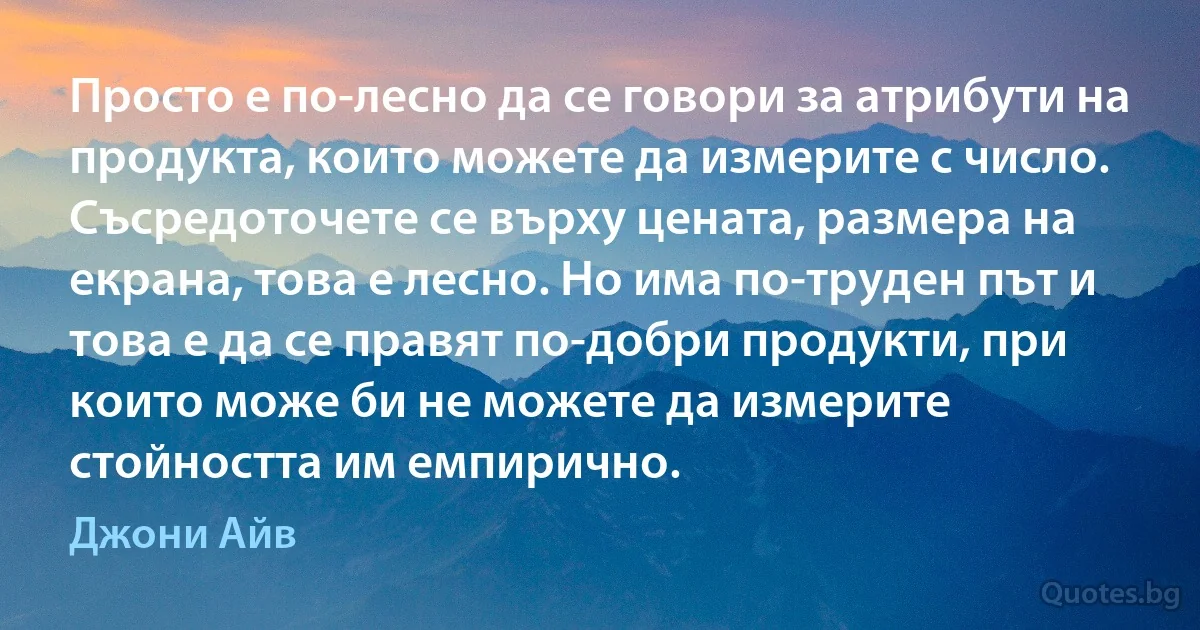 Просто е по-лесно да се говори за атрибути на продукта, които можете да измерите с число. Съсредоточете се върху цената, размера на екрана, това е лесно. Но има по-труден път и това е да се правят по-добри продукти, при които може би не можете да измерите стойността им емпирично. (Джони Айв)