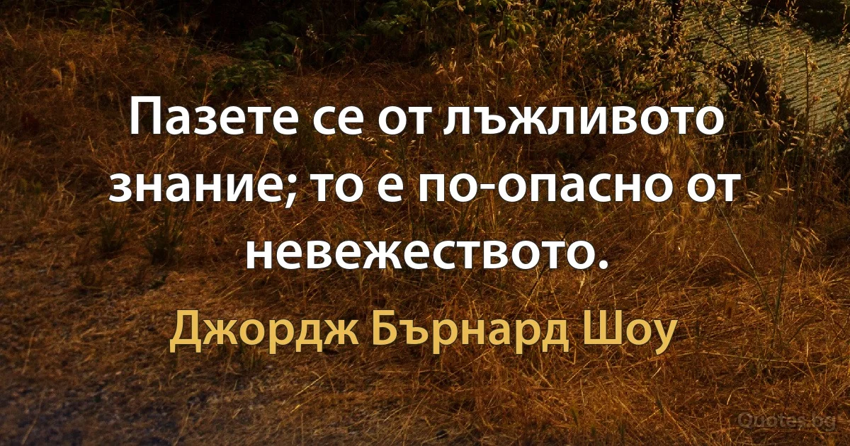 Пазете се от лъжливото знание; то е по-опасно от невежеството. (Джордж Бърнард Шоу)