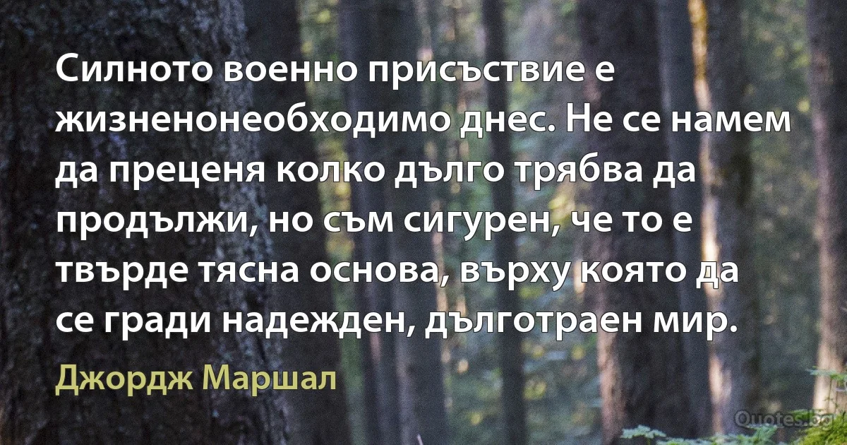 Силното военно присъствие е жизненонеобходимо днес. Не се намем да преценя колко дълго трябва да продължи, но съм сигурен, че то е твърде тясна основа, върху която да се гради надежден, дълготраен мир. (Джордж Маршал)