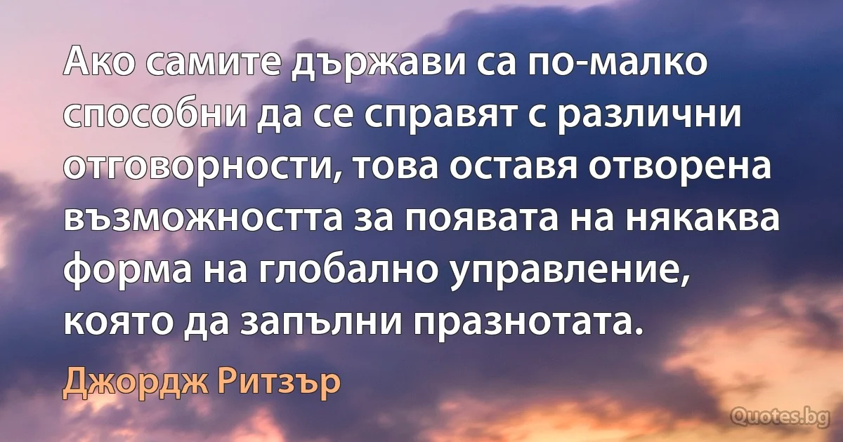 Ако самите държави са по-малко способни да се справят с различни отговорности, това оставя отворена възможността за появата на някаква форма на глобално управление, която да запълни празнотата. (Джордж Ритзър)