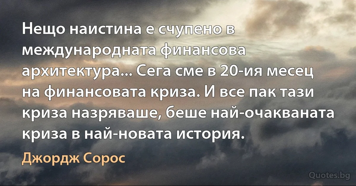 Нещо наистина е счупено в международната финансова архитектура... Сега сме в 20-ия месец на финансовата криза. И все пак тази криза назряваше, беше най-очакваната криза в най-новата история. (Джордж Сорос)