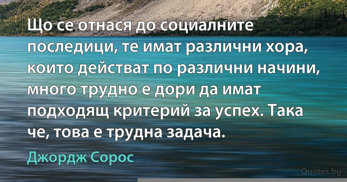 Що се отнася до социалните последици, те имат различни хора, които действат по различни начини, много трудно е дори да имат подходящ критерий за успех. Така че, това е трудна задача. (Джордж Сорос)