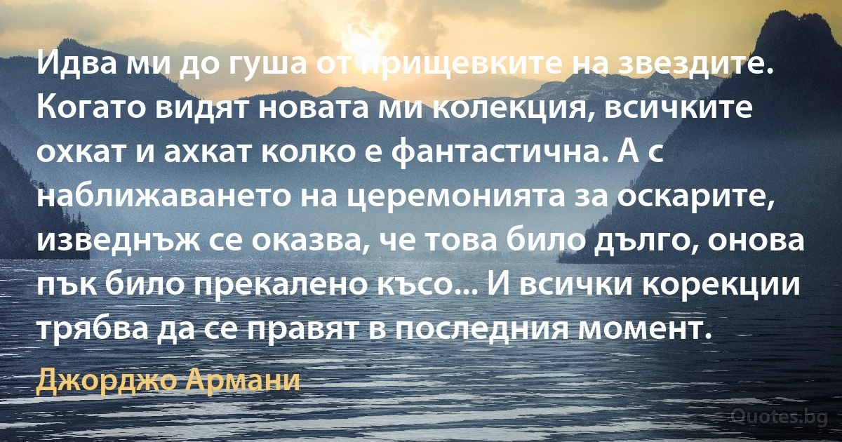 Идва ми до гуша от прищевките на звездите. Когато видят новата ми колекция, всичките охкат и ахкат колко е фантастична. А с наближаването на церемонията за оскарите, изведнъж се оказва, че това било дълго, онова пък било прекалено късо... И всички корекции трябва да се правят в последния момент. (Джорджо Армани)