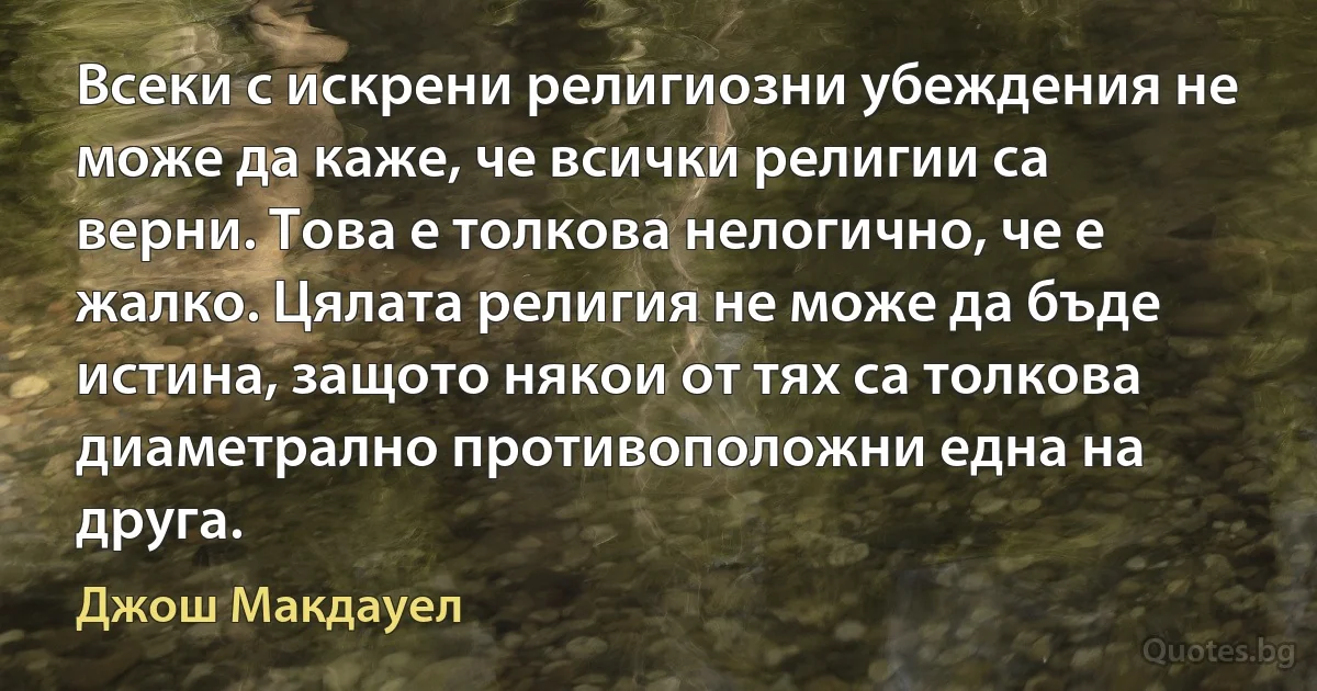 Всеки с искрени религиозни убеждения не може да каже, че всички религии са верни. Това е толкова нелогично, че е жалко. Цялата религия не може да бъде истина, защото някои от тях са толкова диаметрално противоположни една на друга. (Джош Макдауел)