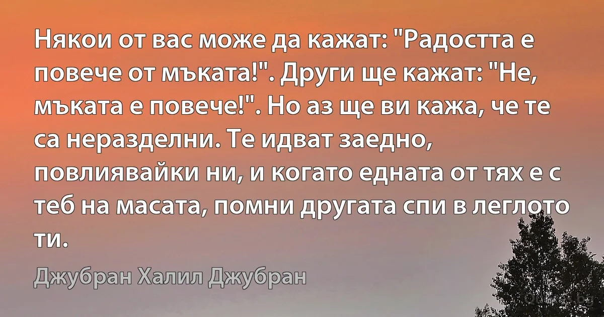 Някои от вас може да кажат: "Радостта е повече от мъката!". Други ще кажат: "Не, мъката е повече!". Но аз ще ви кажа, че те са неразделни. Те идват заедно, повлиявайки ни, и когато едната от тях е с теб на масата, помни другата спи в леглото ти. (Джубран Халил Джубран)