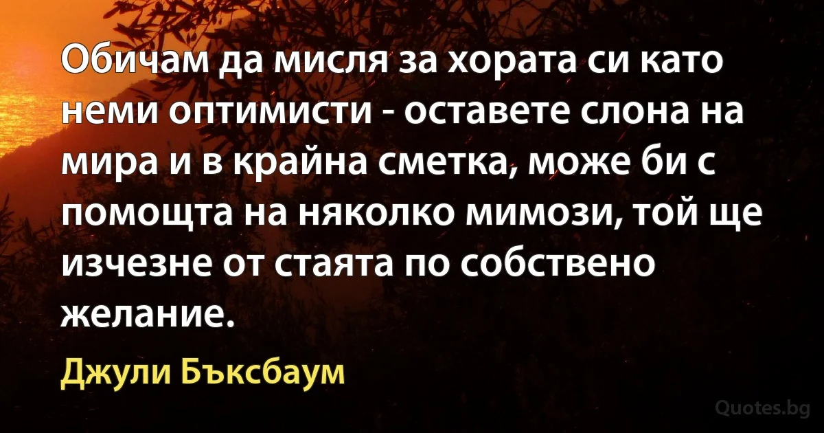 Обичам да мисля за хората си като неми оптимисти - оставете слона на мира и в крайна сметка, може би с помощта на няколко мимози, той ще изчезне от стаята по собствено желание. (Джули Бъксбаум)