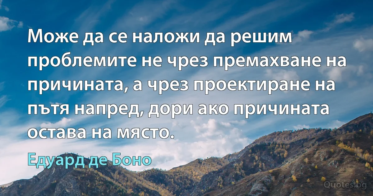 Може да се наложи да решим проблемите не чрез премахване на причината, а чрез проектиране на пътя напред, дори ако причината остава на място. (Едуард де Боно)