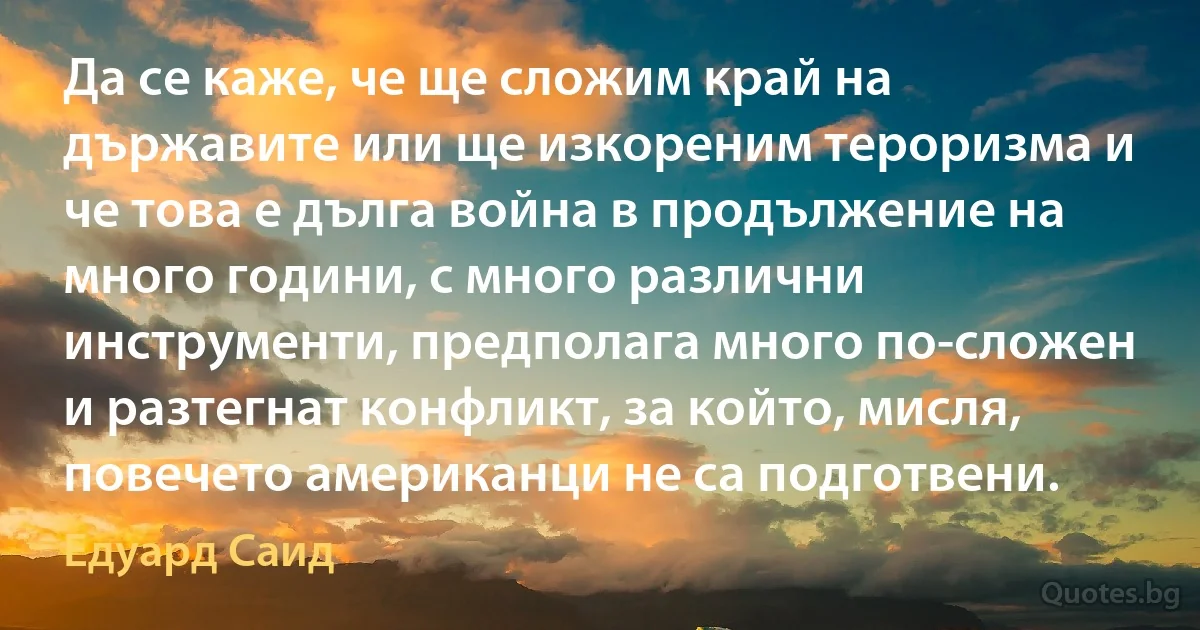 Да се каже, че ще сложим край на държавите или ще изкореним тероризма и че това е дълга война в продължение на много години, с много различни инструменти, предполага много по-сложен и разтегнат конфликт, за който, мисля, повечето американци не са подготвени. (Едуард Саид)