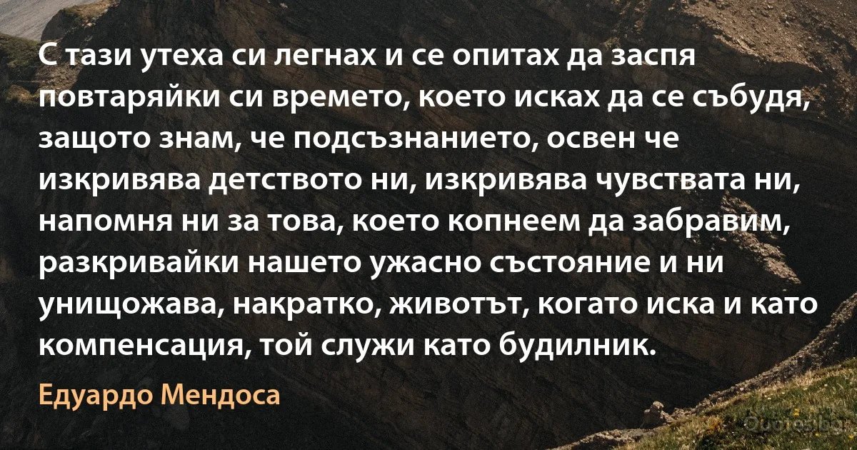 С тази утеха си легнах и се опитах да заспя повтаряйки си времето, което исках да се събудя, защото знам, че подсъзнанието, освен че изкривява детството ни, изкривява чувствата ни, напомня ни за това, което копнеем да забравим, разкривайки нашето ужасно състояние и ни унищожава, накратко, животът, когато иска и като компенсация, той служи като будилник. (Едуардо Мендоса)