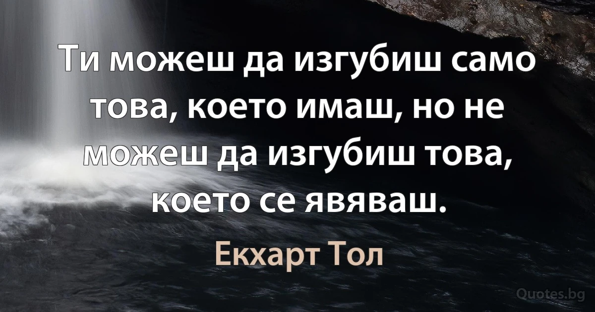 Ти можеш да изгубиш само това, което имаш, но не можеш да изгубиш това, което се явяваш. (Екхарт Тол)