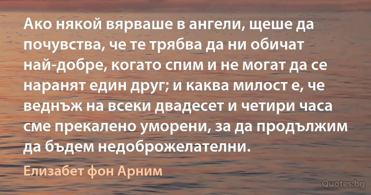 Ако някой вярваше в ангели, щеше да почувства, че те трябва да ни обичат най-добре, когато спим и не могат да се наранят един друг; и каква милост е, че веднъж на всеки двадесет и четири часа сме прекалено уморени, за да продължим да бъдем недоброжелателни. (Елизабет фон Арним)