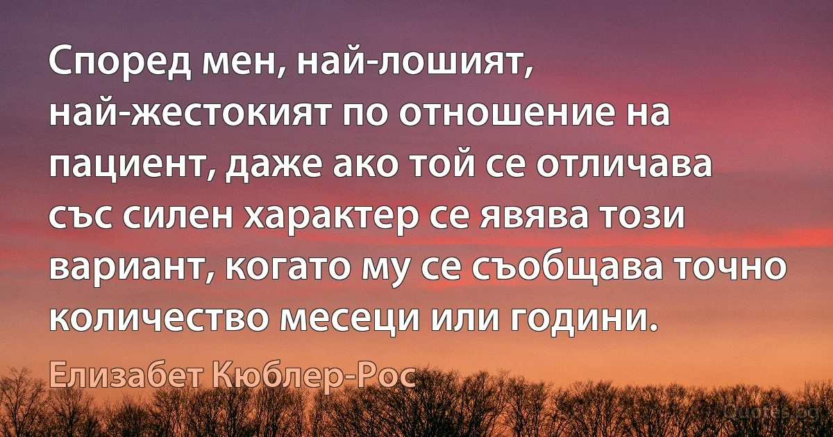 Според мен, най-лошият, най-жестокият по отношение на пациент, даже ако той се отличава със силен характер се явява този вариант, когато му се съобщава точно количество месеци или години. (Елизабет Кюблер-Рос)