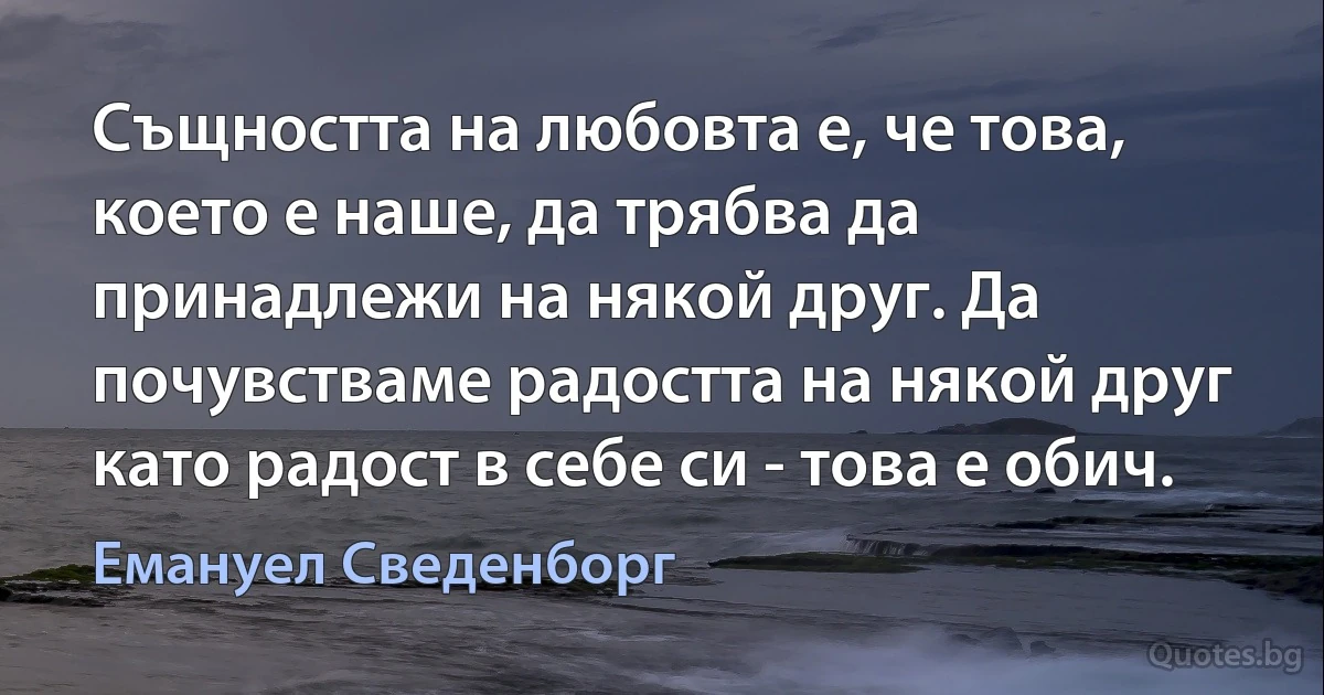 Същността на любовта е, че това, което е наше, да трябва да принадлежи на някой друг. Да почувстваме радостта на някой друг като радост в себе си - това е обич. (Емануел Сведенборг)