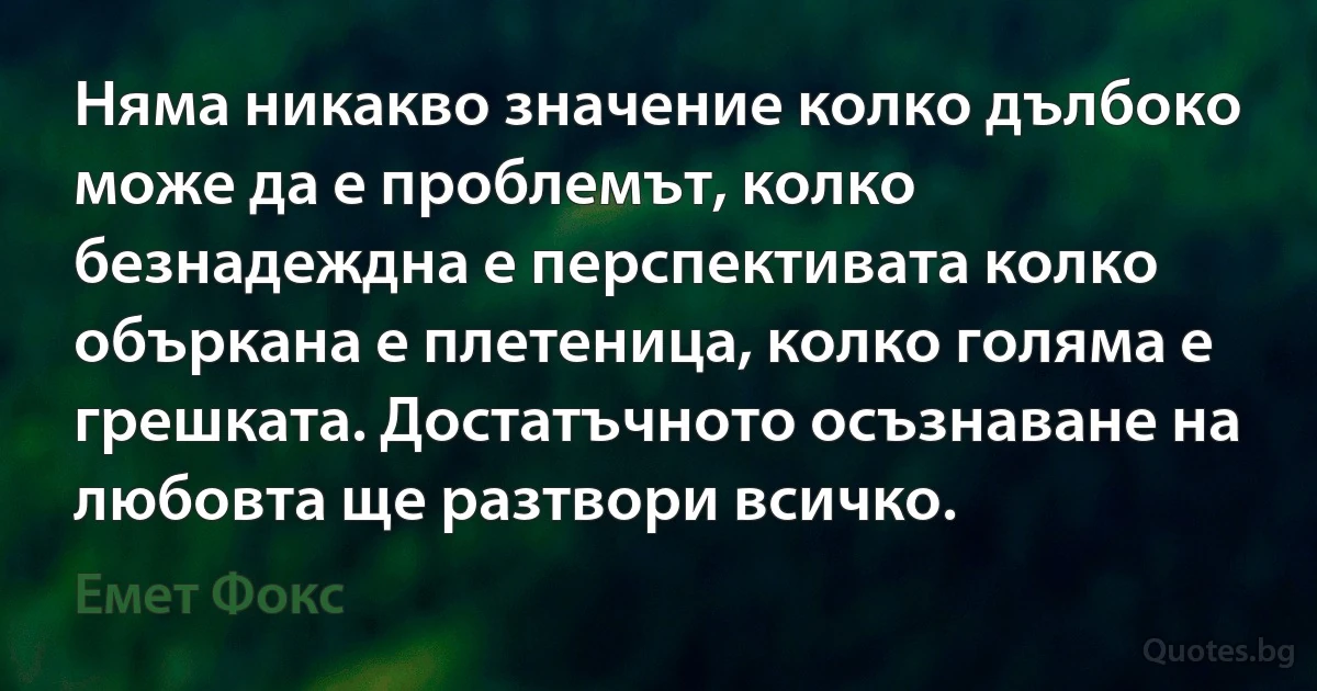 Няма никакво значение колко дълбоко може да е проблемът, колко безнадеждна е перспективата колко объркана е плетеница, колко голяма е грешката. Достатъчното осъзнаване на любовта ще разтвори всичко. (Емет Фокс)