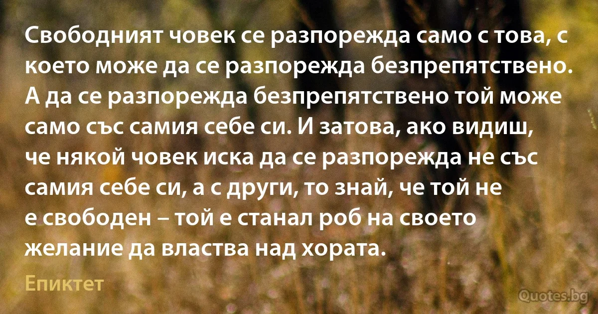 Свободният човек се разпорежда само с това, с което може да се разпорежда безпрепятствено. А да се разпорежда безпрепятствено той може само със самия себе си. И затова, ако видиш, че някой човек иска да се разпорежда не със самия себе си, а с други, то знай, че той не е свободен – той е станал роб на своето желание да властва над хората. (Епиктет)